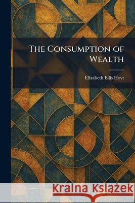 The Consumption of Wealth Hoyt, Elizabeth Ellis 9781025574509