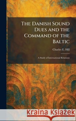 The Danish Sound Dues and the Command of the Baltic: A Study of International Relations Hill, Charles E. 9781025584676 Tradd Street Press