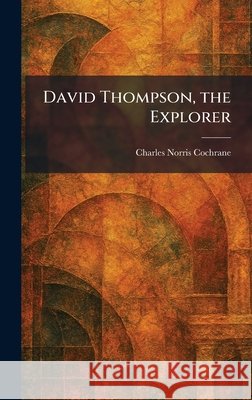 David Thompson, the Explorer Cochrane, Charles Norris 9781025586113 Tradd Street Press