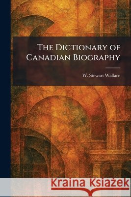 The Dictionary of Canadian Biography Wallace, W. Stewart 9781025606804