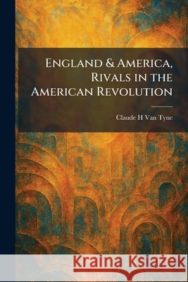 England & America, Rivals in the American Revolution Van Tyne, Claude Halstead 9781025633909