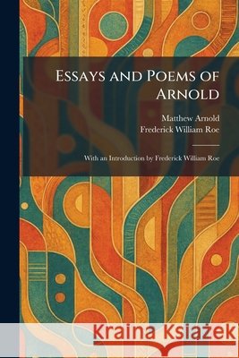Essays and Poems of Arnold: With an Introduction by Frederick William Roe Arnold, Matthew, Roe, Frederick William 9781025642086