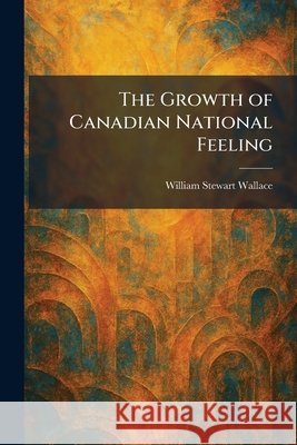 The Growth of Canadian National Feeling Wallace, William Stewart 9781025695341