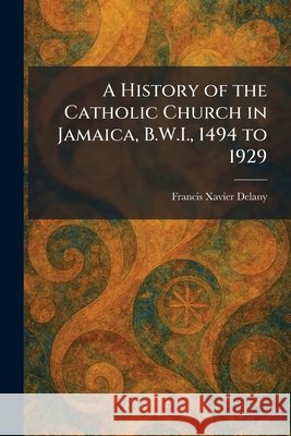 A History of the Catholic Church in Jamaica, B.W.I., 1494 to 1929 Delany, Francis Xavier 9781025713960 Tradd Street Press