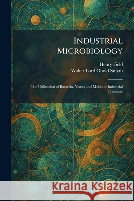 Industrial Microbiology: The Utilization of Bacteria, Yeasts and Molds in Industrial Processes Field, Henry, Obold Smyth, Walter Lord 9781025738055