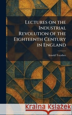 Lectures on the Industrial Revolution of the Eighteenth Century in England Toynbee, Arnold 9781025783369 Tradd Street Press