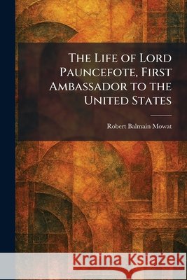 The Life of Lord Pauncefote, First Ambassador to the United States Mowat, Robert Balmain 9781025803159