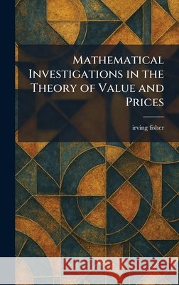 Mathematical Investigations in the Theory of Value and Prices Fisher, Irving 9781025827797