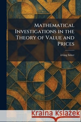 Mathematical Investigations in the Theory of Value and Prices Fisher, Irving 9781025831749