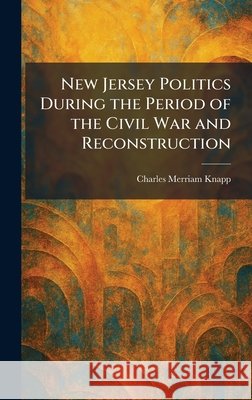 New Jersey Politics During the Period of the Civil War and Reconstruction Knapp, Charles Merriam 9781025862736