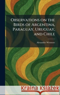 Observations on the Birds of Argentina, Paraguay, Uruguay, and Chile Wetmore, Alexander 9781025872858