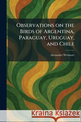 Observations on the Birds of Argentina, Paraguay, Uruguay, and Chile Wetmore, Alexander 9781025876528