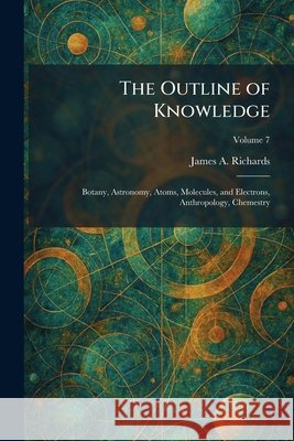 The Outline of Knowledge: Botany, Astronomy, Atoms, Molecules, and Electrons, Anthropology, Chemestry James a. Richards 9781025890203