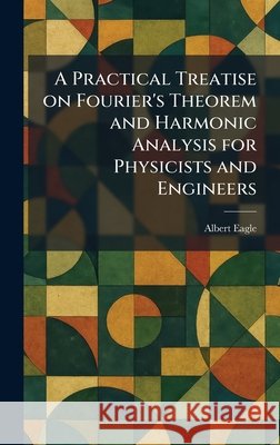 A Practical Treatise on Fourier's Theorem and Harmonic Analysis for Physicists and Engineers Albert Eagle 9781025917382 Tradd Street Press