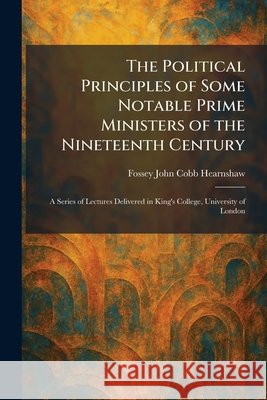 The Political Principles of Some Notable Prime Ministers of the Nineteenth Century: A Series of Lectures Delivered in King's College, University of Lo Hearnshaw, Fossey John Cobb 9781025925646 Tradd Street Press