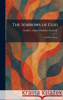 The Sorrows of God: And Other Poems Studdert Kennedy, Geoffrey Anketell 9781025995779