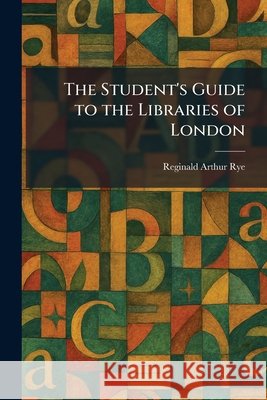 The Student's Guide to the Libraries of London Rye, Reginald Arthur 9781026018644