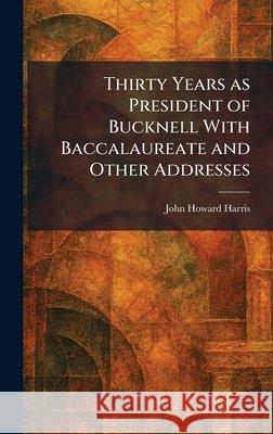 Thirty Years as President of Bucknell With Baccalaureate and Other Addresses Harris, John Howard 9781026036853