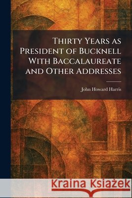Thirty Years as President of Bucknell With Baccalaureate and Other Addresses Harris, John Howard 9781026038840