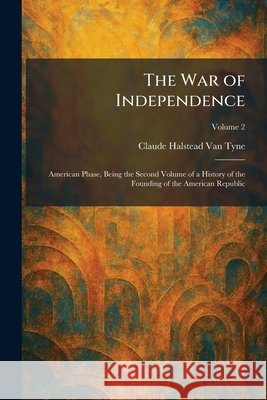 The War of Independence: American Phase, Being the Second Volume of a History of the Founding of the American Republic Van Tyne, Claude Halstead 9781026076521
