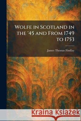 Wolfe in Scotland in the '45 and From 1749 to 1753 Findlay, James Thomas 9781026092323
