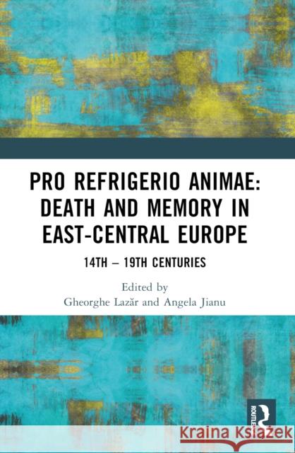 Pro Refrigerio Animae: Death and Memory in East-Central Europe: Fourteenth-Nineteenth Centuries Angela Jianu Gheorghe Lazăr 9781032017464