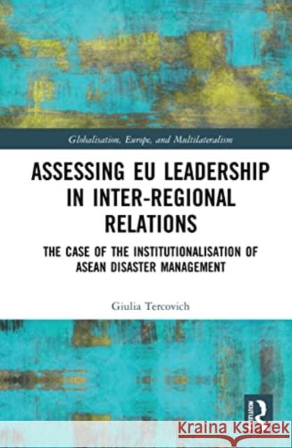 Assessing EU Leadership in Inter-regional Relations: The Case of the Institutionalisation of ASEAN Disaster Management Giulia Tercovich 9781032019949