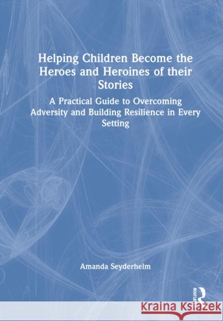 Helping Children Become the Heroes of Their Stories: A Practical Guide to Overcoming Adversity and Building Resilience in Every Setting Amanda Seyderhelm 9781032021270 Routledge