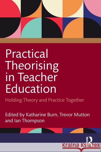 Practical Theorising in Teacher Education: Holding Theory and Practice Together Katharine Burn Trevor Mutton Ian Thompson 9781032025698 Taylor & Francis Ltd