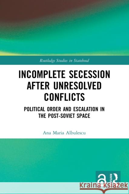 Incomplete Secession after Unresolved Conflicts: Political Order and Escalation in the Post-Soviet Space Ana Maria Albulescu 9781032048666 Routledge