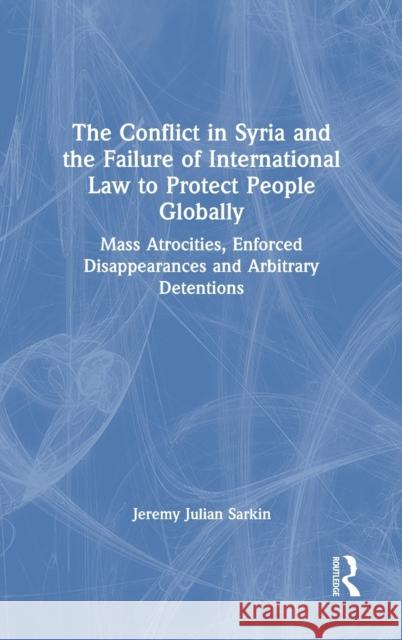 The Conflict in Syria and the Failure of International Law to Protect People Globally: Mass Atrocities, Enforced Disappearances and Arbitrary Detentio Jeremy Julian Sarkin 9781032056630