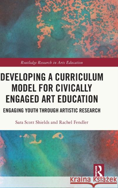 Developing a Curriculum Model for Civically Engaged Art Education: Engaging Youth through Artistic Research Sara Scott Shields Rachel Fendler 9781032057781