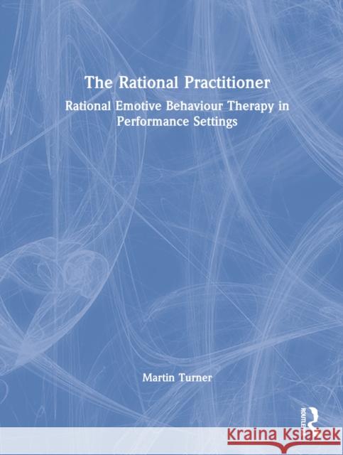 The Rational Practitioner: The Sport and Performance Psychologist's Guide to Practicing Rational Emotive Behaviour Therapy Turner, Martin 9781032060446