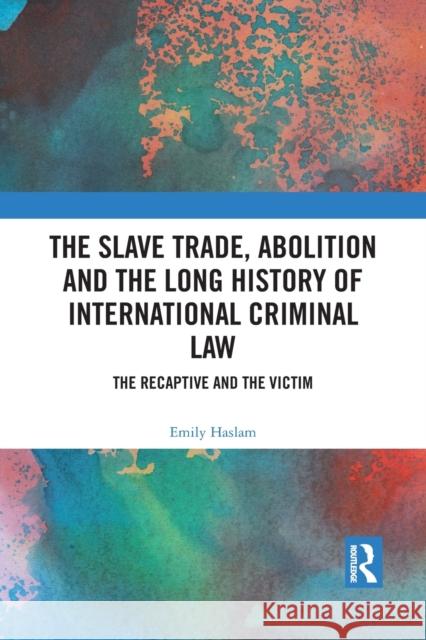 The Slave Trade, Abolition and the Long History of International Criminal Law: The Recaptive and the Victim Emily Haslam 9781032088747 Routledge