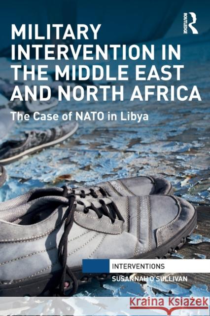 Military Intervention in the Middle East and North Africa: The Case of NATO in Libya Susannah O'Sullivan 9781032096476 Routledge