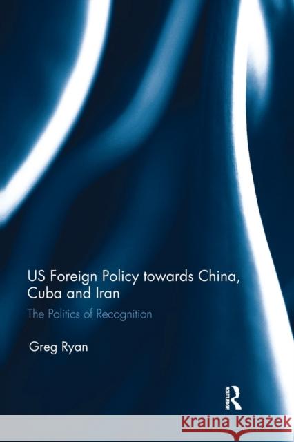 Us Foreign Policy Towards China, Cuba and Iran: The Politics of Recognition Greg Ryan 9781032096575