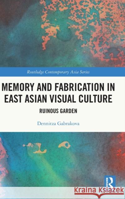 Memory and Fabrication in East Asian Visual Culture: Ruinous Garden Gabrakova, Dennitza 9781032101965 Taylor & Francis Ltd