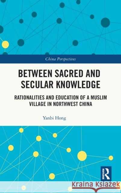 Between Sacred and Secular Knowledge: Rationalities and Education of a Muslim Village in Northwest China Yanbi Hong 9781032122984 Routledge