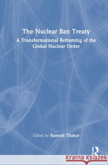 The Nuclear Ban Treaty: A Transformational Reframing of the Global Nuclear Order Ramesh Chandra Thakur 9781032130712