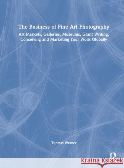 The Business of Fine Art Photography: Art Markets, Galleries, Museums, Grant Writing, Conceiving and Marketing Your Work Globally Thomas Werner 9781032135038 Routledge