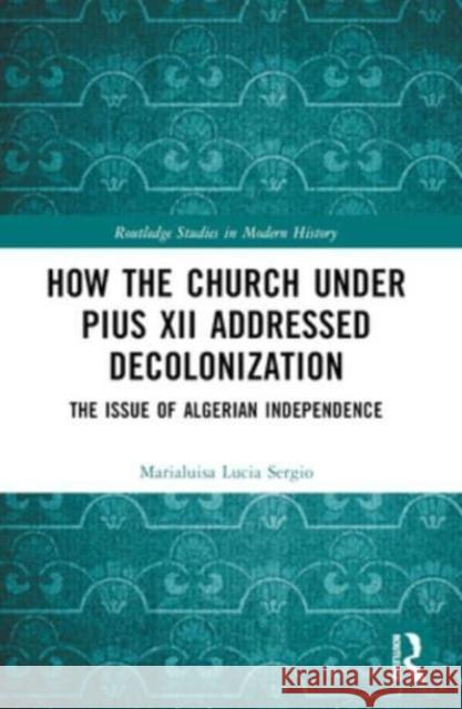 How the Church Under Pius XII Addressed Decolonization: The Issue of Algerian Independence Marialuisa Lucia Sergio 9781032136233 Routledge