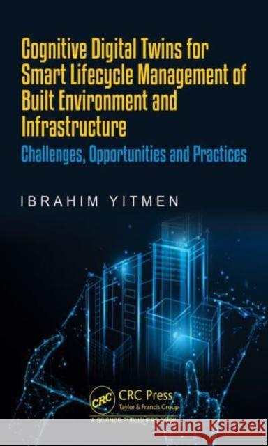 Cognitive Digital Twins for Smart Lifecycle Management of Built Environment and Infrastructure: Challenges, Opportunities and Practices Ibrahim Yitmen 9781032136264 CRC Press