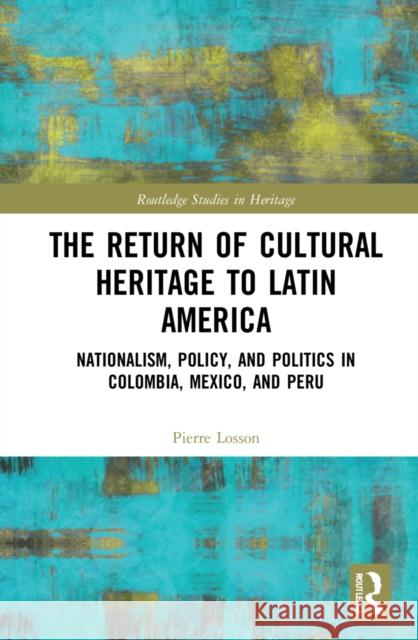The Return of Cultural Heritage to Latin America: Nationalism, Policy, and Politics in Colombia, Mexico, and Peru Pierre Losson 9781032153834 Routledge