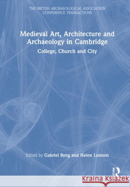 Medieval Art, Architecture and Archaeology in Cambridge: College, Church and City Gabriel Byng Helen Lunon 9781032156224