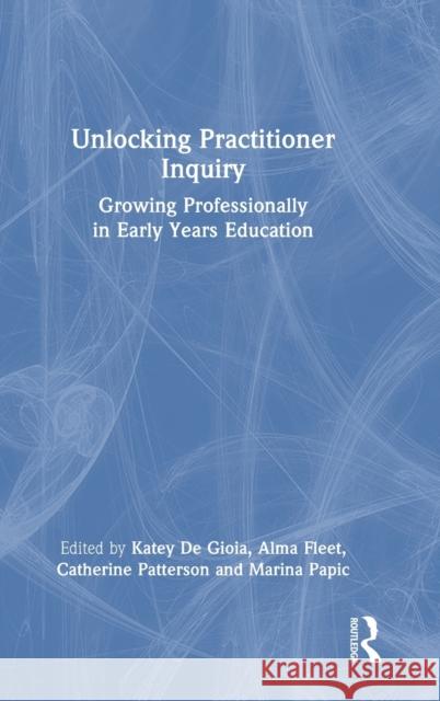 Unlocking Practitioner Inquiry: Growing Professionally in Early Years Education Katey De Gioia Alma Fleet Catherine Patterson 9781032158266
