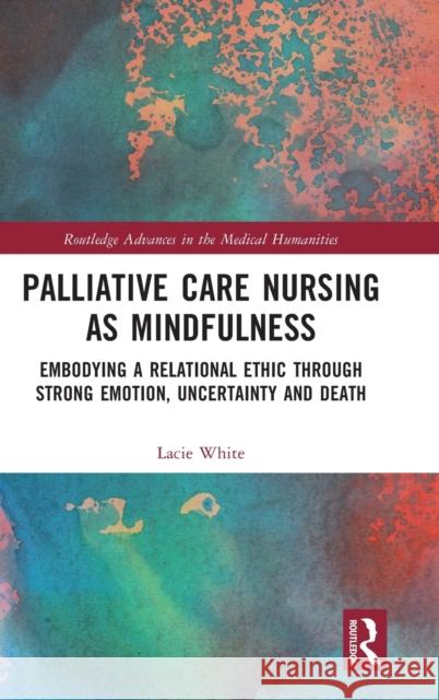 Palliative Care Nursing as Mindfulness: Embodying a Relational Ethic through Strong Emotion, Uncertainty and Death White, Lacie 9781032181738 Routledge