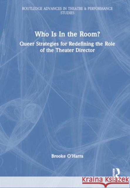 Who Is in the Room?: Queer Strategies for Redefining the Role of the Theater Director Brooke O'Harra 9781032182032