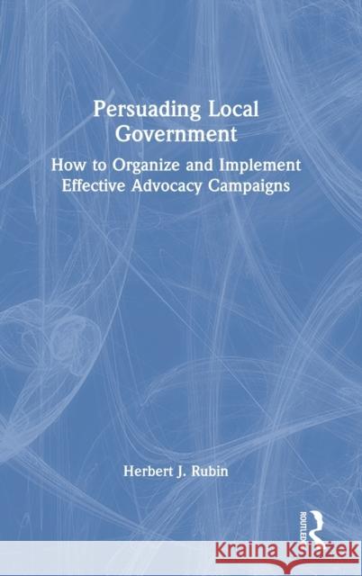 Persuading Local Government: How to Organize and Implement Effective Advocacy Campaigns Herbert J. Rubin 9781032191669 Routledge