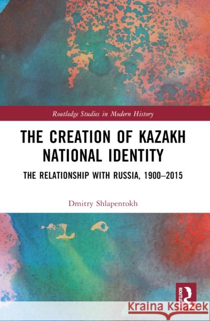 The Creation of Kazakh National Identity: The Relationship with Russia, 1900-2015 Dmitry V. Shlapentokh 9781032196152 Routledge