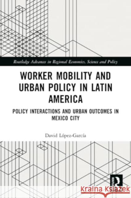Worker Mobility and Urban Policy in Latin America: Policy Interactions and Urban Outcomes in Mexico City David L?pez-Garc?a 9781032199719